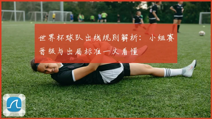 世界杯球队出线规则解析:小组赛晋级与出局标准一文看懂