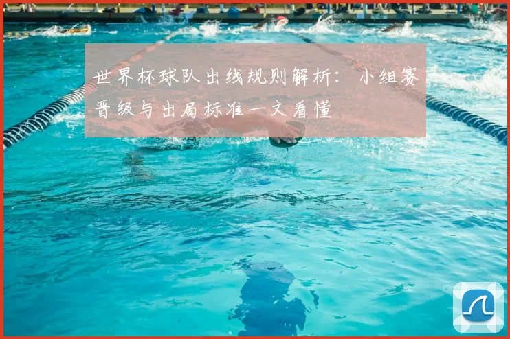 世界杯球队出线规则解析:小组赛晋级与出局标准一文看懂