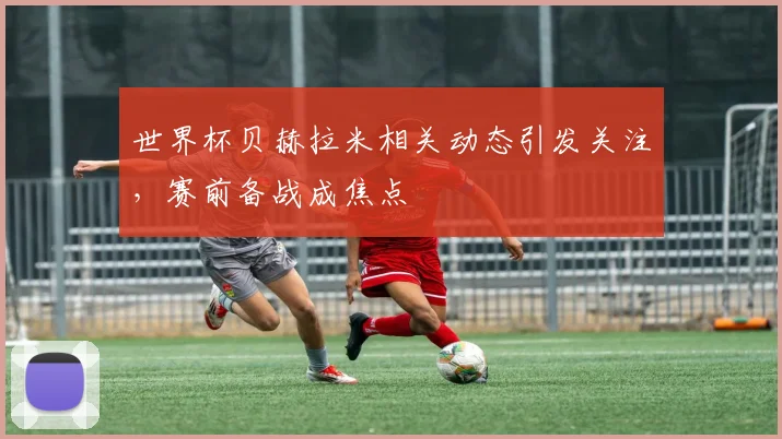 世界杯贝赫拉米相关动态引发关注，赛前备战成焦点