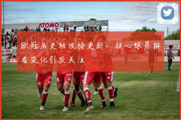 欧冠历史助攻榜更新,核心球员排名变化引发关注