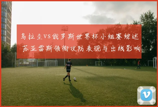 乌拉圭vs俄罗斯世界杯小组赛综述 苏亚雷斯领衔攻防表现与出线影响