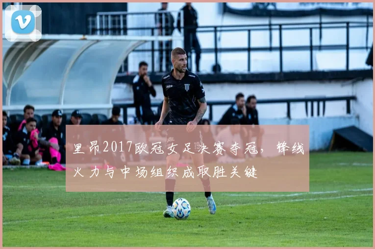 里昂2017欧冠女足决赛夺冠,锋线火力与中场组织成取胜关键