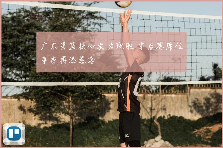 广东男篮核心发力取胜 季后赛席位争夺再添悬念