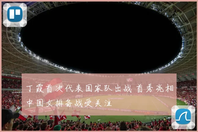 丁霞首次代表国家队出战 首秀亮相中国女排备战受关注