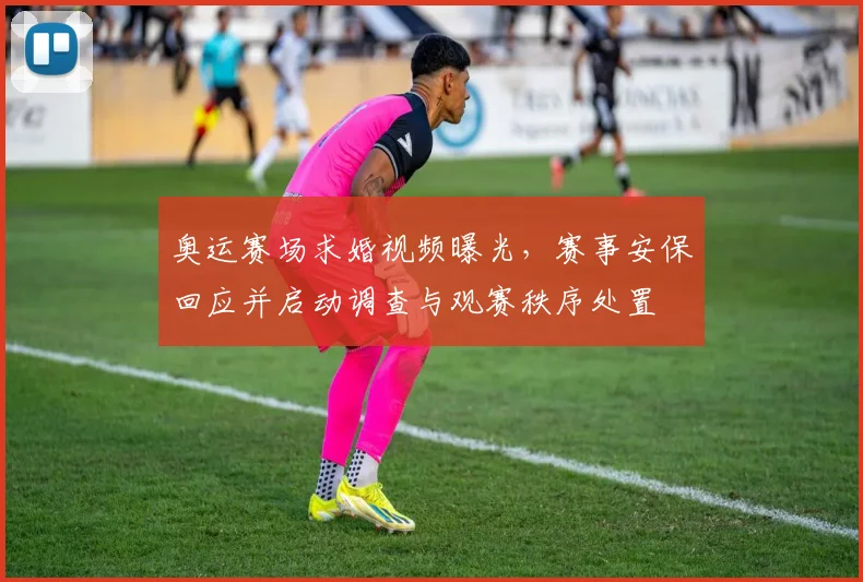 奥运赛场求婚视频曝光，赛事安保回应并启动调查与观赛秩序处置