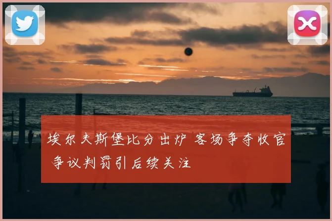 埃尔夫斯堡比分出炉 客场争夺收官 争议判罚引后续关注