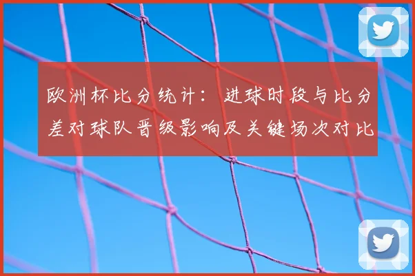 欧洲杯比分统计：进球时段与比分差对球队晋级影响及关键场次对比分析