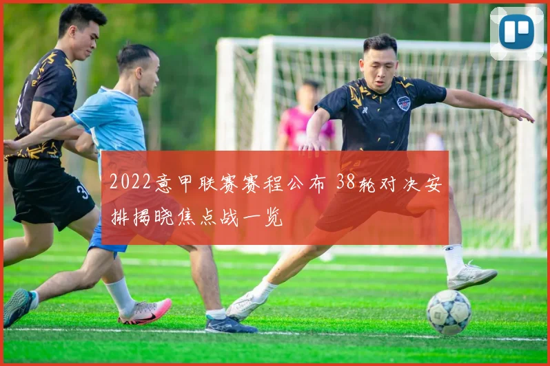 2022意甲联赛赛程公布 38轮对决安排揭晓焦点战一览