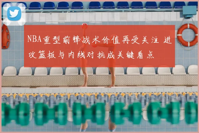 NBA重型前锋战术价值再受关注 进攻篮板与内线对抗成关键看点