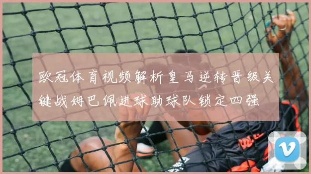 欧冠体育视频解析皇马逆转晋级关键战姆巴佩进球助球队锁定四强