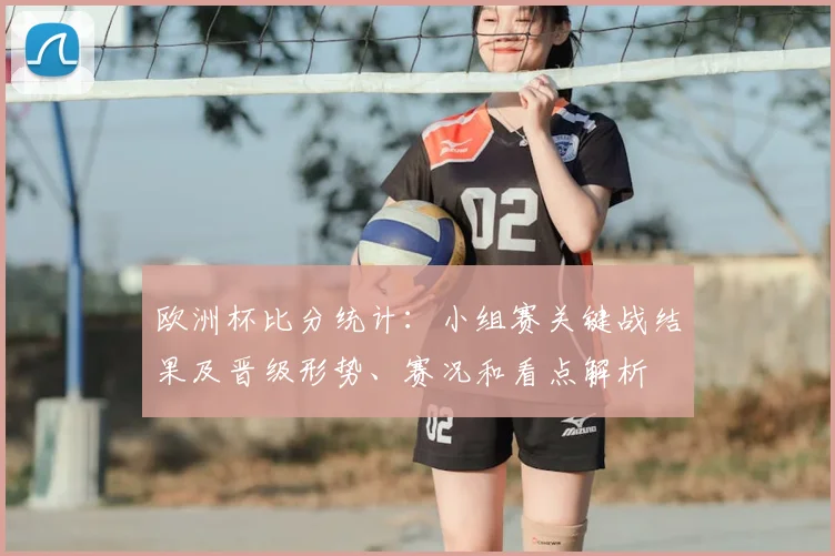 欧洲杯比分统计:小组赛关键战结果及晋级形势、赛况和看点解析