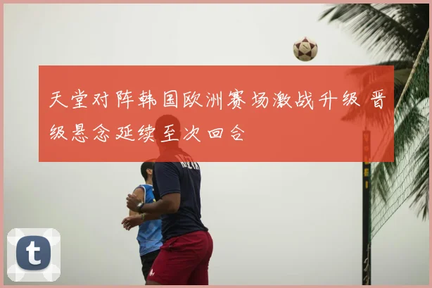 天堂对阵韩国欧洲赛场激战升级 晋级悬念延续至次回合