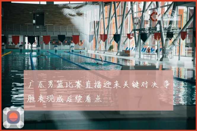 广东男篮比赛直播迎来关键对决 争胜表现成后续看点