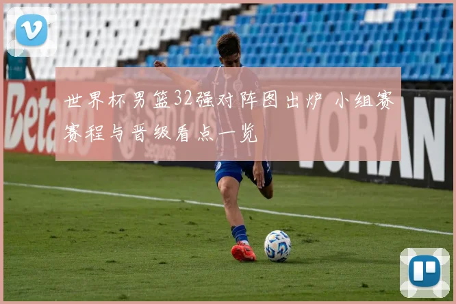 世界杯男篮32强对阵图出炉 小组赛赛程与晋级看点一览