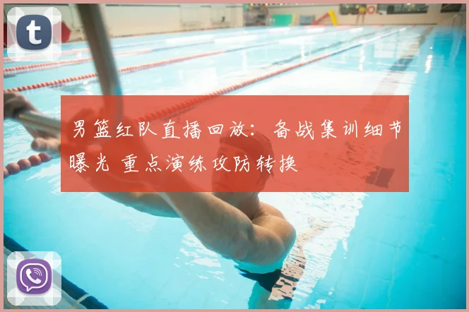 男篮红队直播回放：备战集训细节曝光 重点演练攻防转换