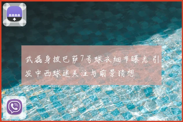 武磊身披巴萨7号球衣细节曝光 引发中西球迷关注与前景猜想