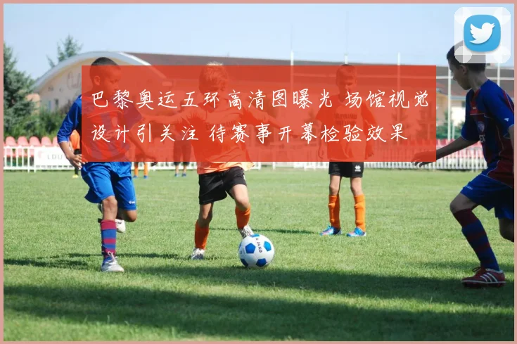 巴黎奥运五环高清图曝光 场馆视觉设计引关注 待赛事开幕检验效果