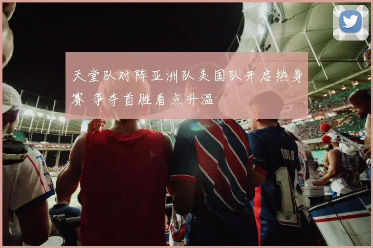 天堂队对阵亚洲队美国队开启热身赛 争夺首胜看点升温