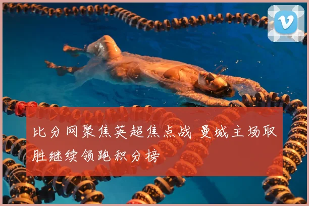 比分网聚焦英超焦点战 曼城主场取胜继续领跑积分榜