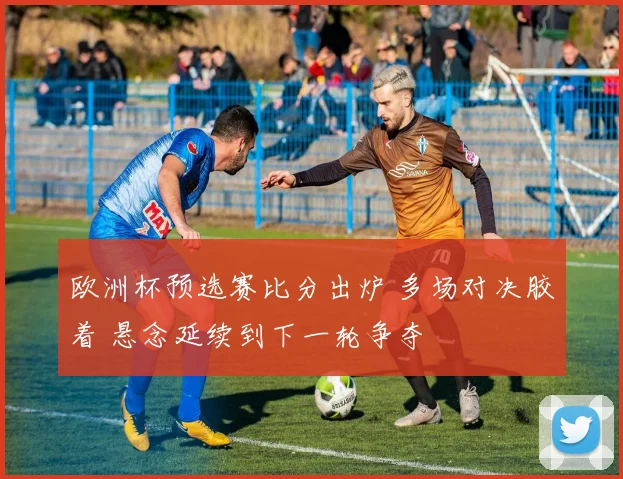 欧洲杯预选赛比分出炉 多场对决胶着 悬念延续到下一轮争夺