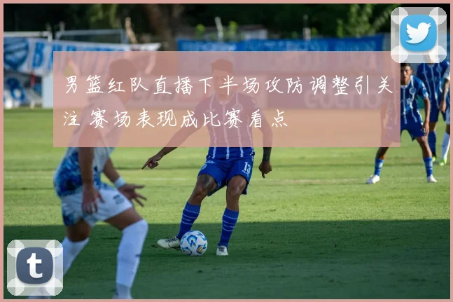 男篮红队直播下半场攻防调整引关注 赛场表现成比赛看点