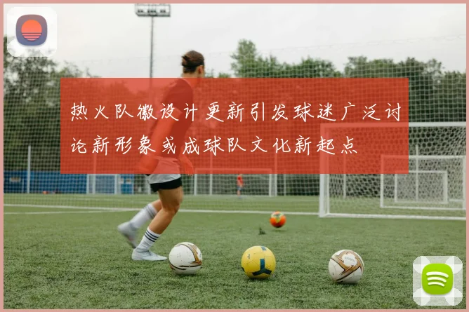 热火队徽设计更新引发球迷广泛讨论新形象或成球队文化新起点