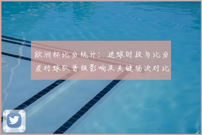 欧洲杯比分统计:进球时段与比分差对球队晋级影响及关键场次对比分析
