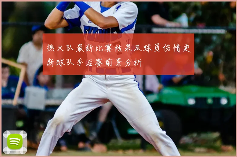 热火队最新比赛结果及球员伤情更新球队季后赛前景分析