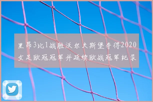 里昂3比1战胜沃尔夫斯堡夺得2020女足欧冠冠军并延续欧战冠军纪录