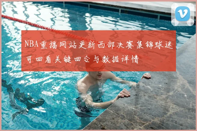 NBA重播网站更新西部决赛集锦球迷可回看关键回合与数据详情