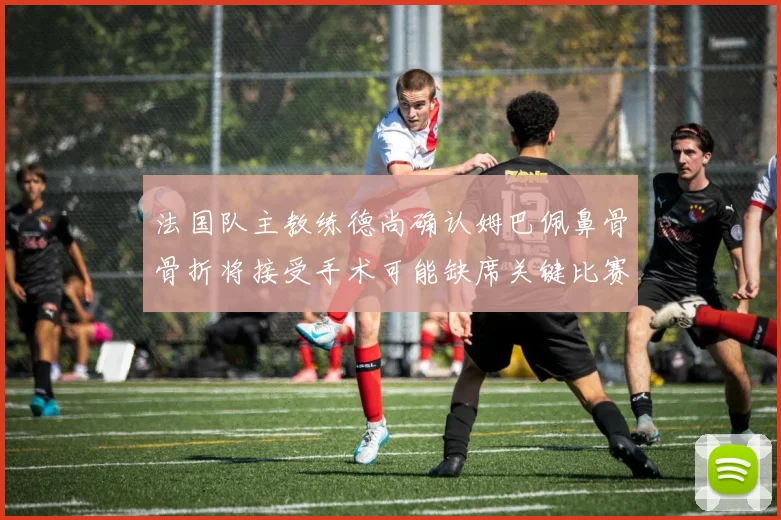 法国队主教练德尚确认姆巴佩鼻骨骨折将接受手术可能缺席关键比赛