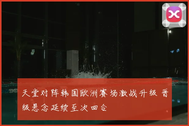 天堂对阵韩国欧洲赛场激战升级 晋级悬念延续至次回合