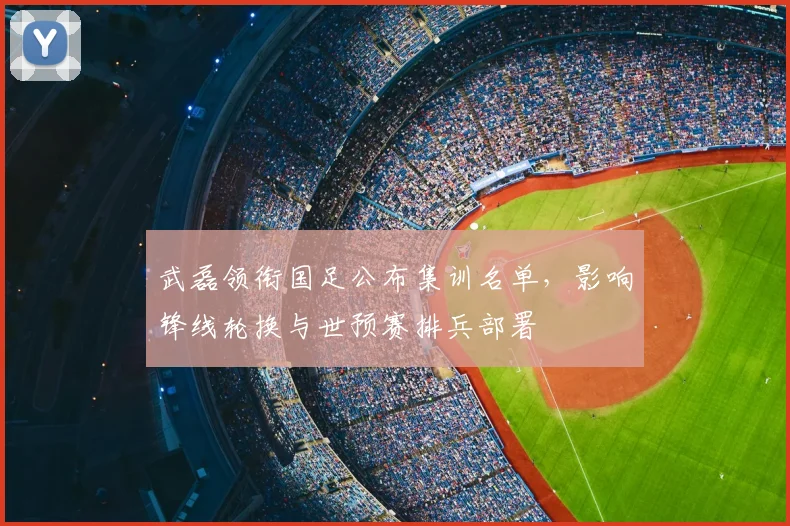 武磊领衔国足公布集训名单，影响锋线轮换与世预赛排兵部署